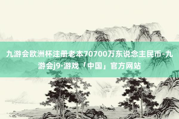九游会欧洲杯注册老本70700万东说念主民币-九游会j9·游戏「中国」官方网站