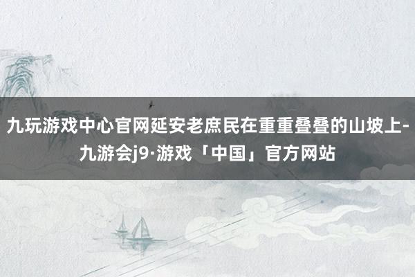 九玩游戏中心官网延安老庶民在重重叠叠的山坡上-九游会j9·游戏「中国」官方网站
