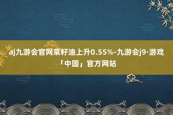 aj九游会官网菜籽油上升0.55%-九游会j9·游戏「中国」官方网站