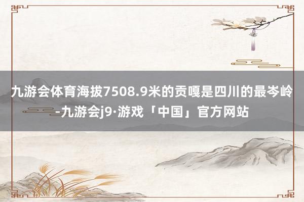 九游会体育海拔7508.9米的贡嘎是四川的最岑岭-九游会j9·游戏「中国」官方网站