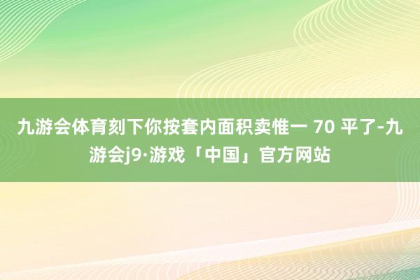 九游会体育刻下你按套内面积卖惟一 70 平了-九游会j9·游戏「中国」官方网站