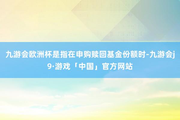 九游会欧洲杯是指在申购赎回基金份额时-九游会j9·游戏「中国」官方网站