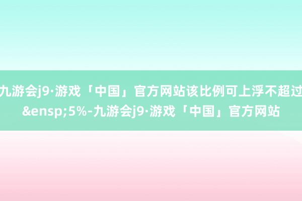 九游会j9·游戏「中国」官方网站该比例可上浮不超过 5%-九游会j9·游戏「中国」官方网站