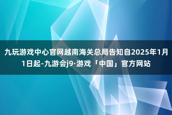 九玩游戏中心官网越南海关总局告知自2025年1月1日起-九游会j9·游戏「中国」官方网站