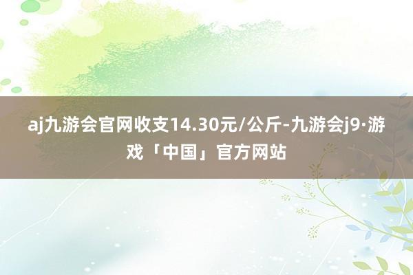 aj九游会官网收支14.30元/公斤-九游会j9·游戏「中国」官方网站