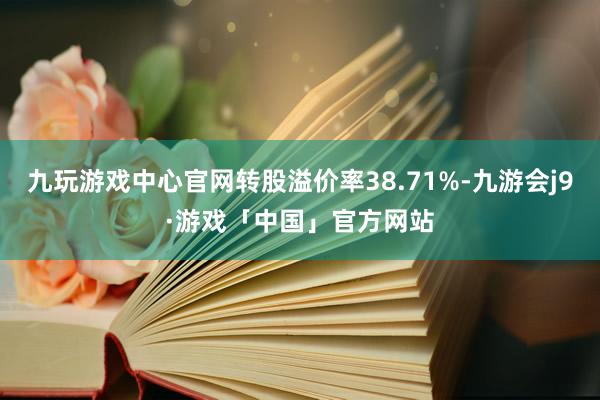 九玩游戏中心官网转股溢价率38.71%-九游会j9·游戏「中国」官方网站