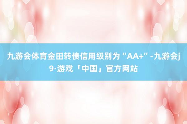 九游会体育金田转债信用级别为“AA+”-九游会j9·游戏「中国」官方网站