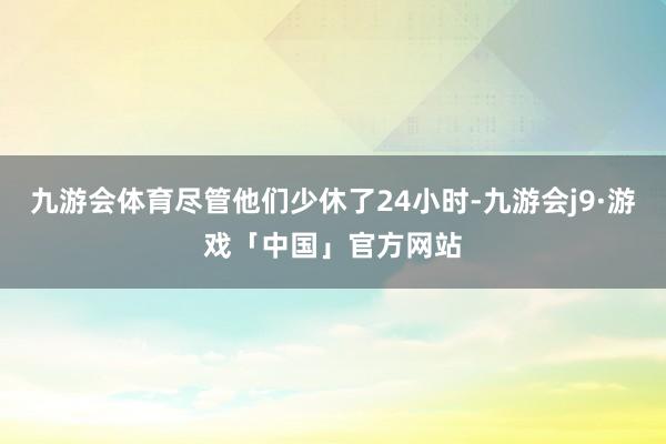九游会体育尽管他们少休了24小时-九游会j9·游戏「中国」官方网站