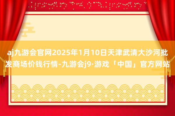 aj九游会官网2025年1月10日天津武清大沙河批发商场价钱行情-九游会j9·游戏「中国」官方网站