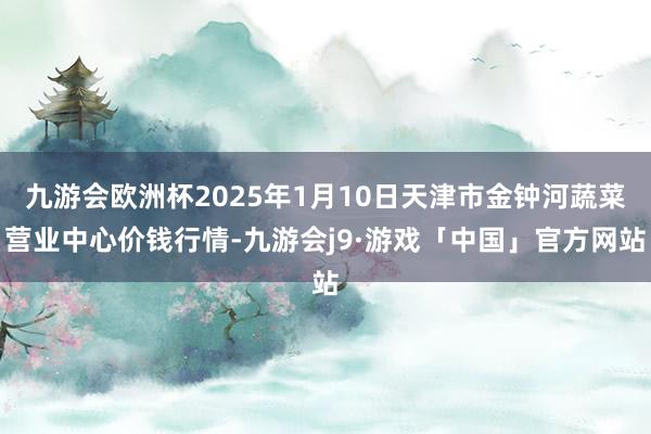 九游会欧洲杯2025年1月10日天津市金钟河蔬菜营业中心价钱行情-九游会j9·游戏「中国」官方网站