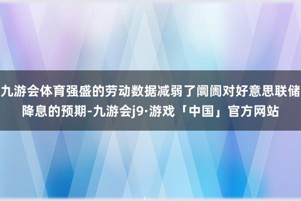 九游会体育强盛的劳动数据减弱了阛阓对好意思联储降息的预期-九游会j9·游戏「中国」官方网站