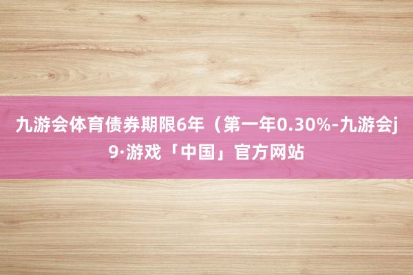 九游会体育债券期限6年（第一年0.30%-九游会j9·游戏「中国」官方网站