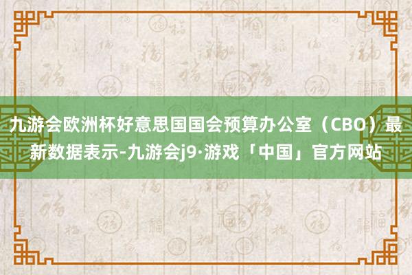 九游会欧洲杯好意思国国会预算办公室（CBO）最新数据表示-九游会j9·游戏「中国」官方网站