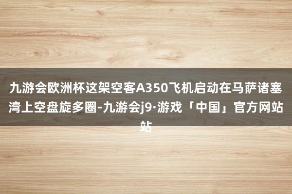 九游会欧洲杯这架空客A350飞机启动在马萨诸塞湾上空盘旋多圈-九游会j9·游戏「中国」官方网站