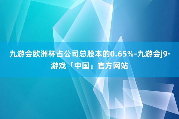 九游会欧洲杯占公司总股本的0.65%-九游会j9·游戏「中国」官方网站