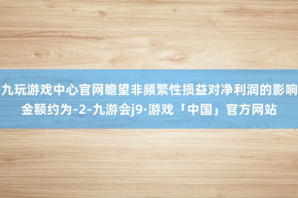九玩游戏中心官网瞻望非频繁性损益对净利润的影响金额约为-2-九游会j9·游戏「中国」官方网站
