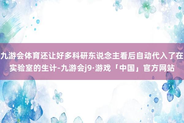 九游会体育还让好多科研东说念主看后自动代入了在实验室的生计-九游会j9·游戏「中国」官方网站