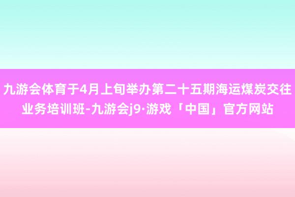 九游会体育于4月上旬举办第二十五期海运煤炭交往业务培训班-九游会j9·游戏「中国」官方网站