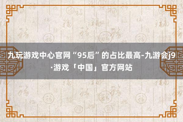 九玩游戏中心官网“95后”的占比最高-九游会j9·游戏「中国」官方网站