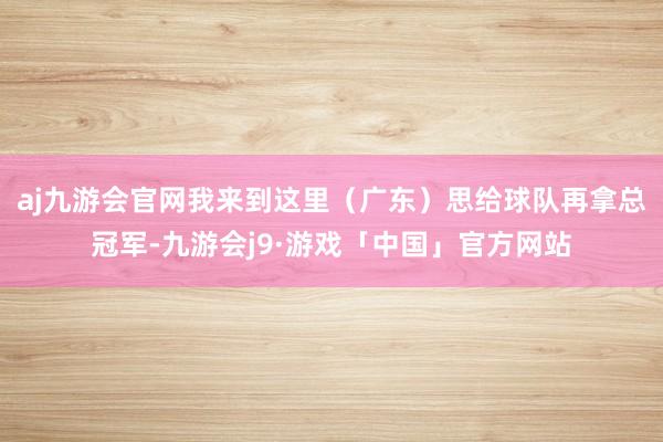 aj九游会官网我来到这里（广东）思给球队再拿总冠军-九游会j9·游戏「中国」官方网站