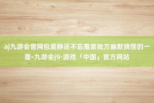 aj九游会官网包爱静还不忘推崇我方幽默搞怪的一面-九游会j9·游戏「中国」官方网站