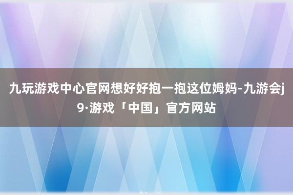 九玩游戏中心官网想好好抱一抱这位姆妈-九游会j9·游戏「中国」官方网站