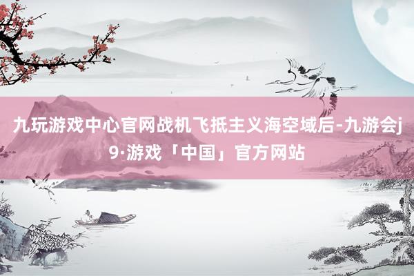 九玩游戏中心官网战机飞抵主义海空域后-九游会j9·游戏「中国」官方网站