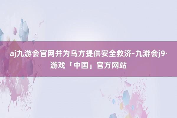 aj九游会官网并为乌方提供安全救济-九游会j9·游戏「中国」官方网站