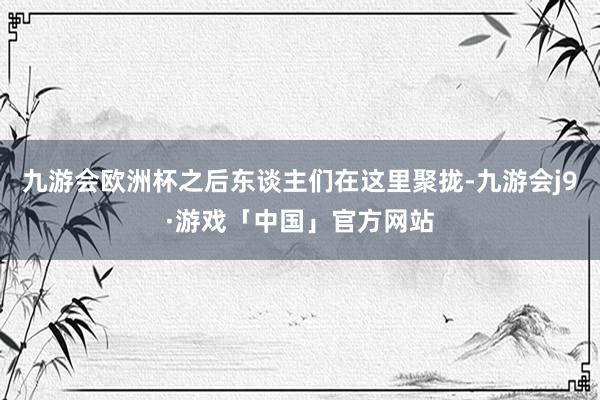 九游会欧洲杯之后东谈主们在这里聚拢-九游会j9·游戏「中国」官方网站