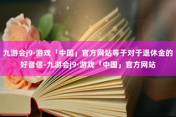 九游会j9·游戏「中国」官方网站等于对于退休金的好音信-九游会j9·游戏「中国」官方网站