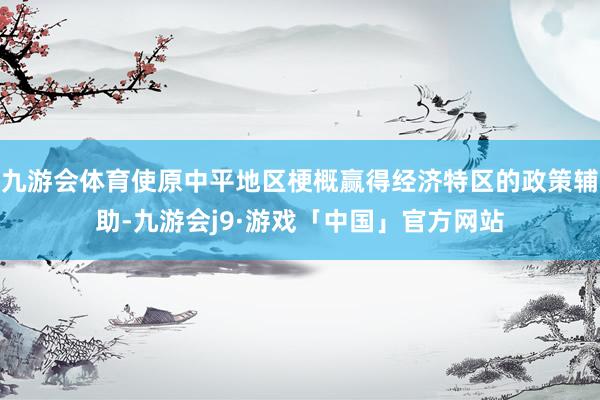九游会体育使原中平地区梗概赢得经济特区的政策辅助-九游会j9·游戏「中国」官方网站