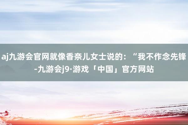 aj九游会官网就像香奈儿女士说的：“我不作念先锋-九游会j9·游戏「中国」官方网站