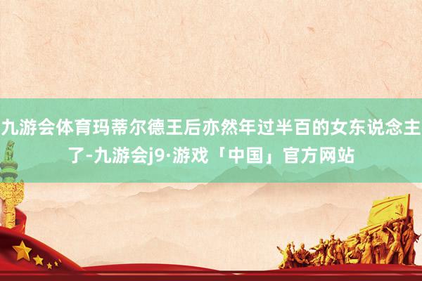 九游会体育玛蒂尔德王后亦然年过半百的女东说念主了-九游会j9·游戏「中国」官方网站