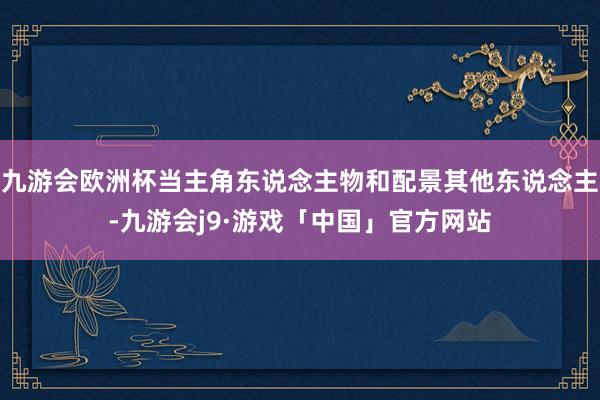 九游会欧洲杯当主角东说念主物和配景其他东说念主-九游会j9·游戏「中国」官方网站