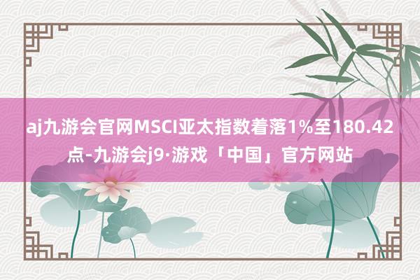 aj九游会官网MSCI亚太指数着落1%至180.42点-九游会j9·游戏「中国」官方网站