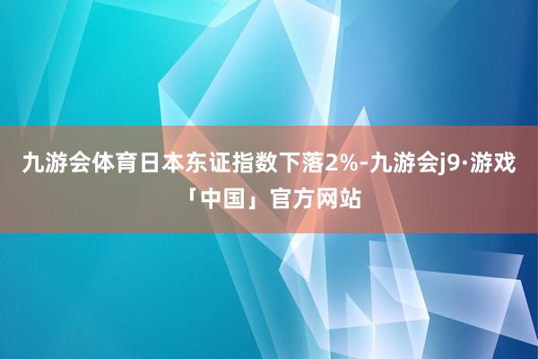 九游会体育日本东证指数下落2%-九游会j9·游戏「中国」官方网站