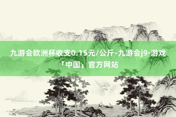 九游会欧洲杯收支0.15元/公斤-九游会j9·游戏「中国」官方网站