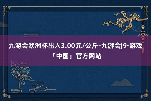 九游会欧洲杯出入3.00元/公斤-九游会j9·游戏「中国」官方网站