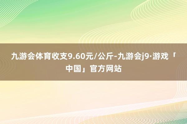 九游会体育收支9.60元/公斤-九游会j9·游戏「中国」官方网站