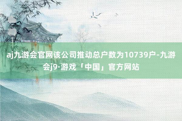 aj九游会官网该公司推动总户数为10739户-九游会j9·游戏「中国」官方网站