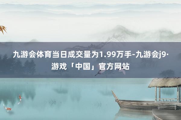 九游会体育当日成交量为1.99万手-九游会j9·游戏「中国」官方网站