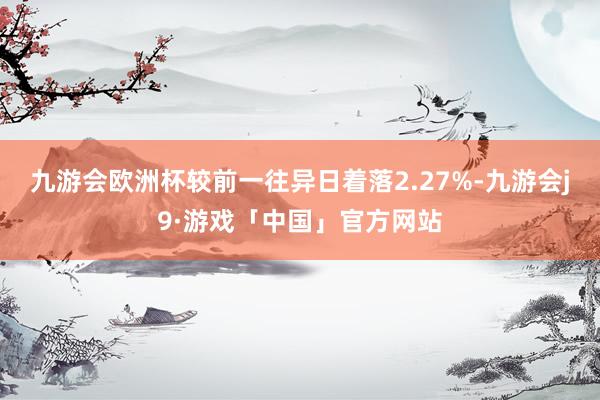 九游会欧洲杯较前一往异日着落2.27%-九游会j9·游戏「中国」官方网站