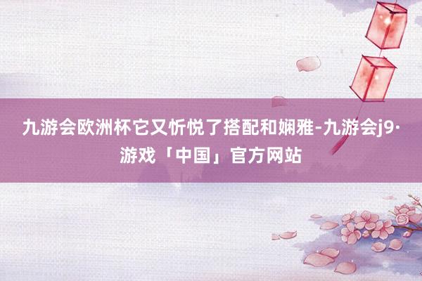 九游会欧洲杯它又忻悦了搭配和娴雅-九游会j9·游戏「中国」官方网站