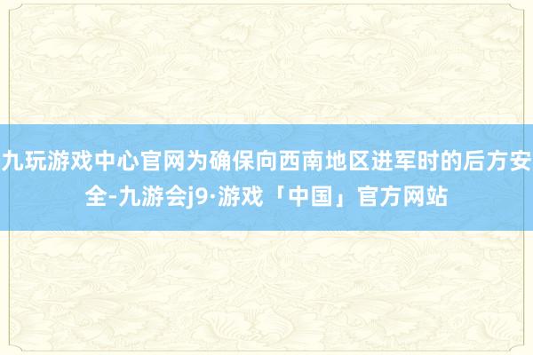 九玩游戏中心官网为确保向西南地区进军时的后方安全-九游会j9·游戏「中国」官方网站
