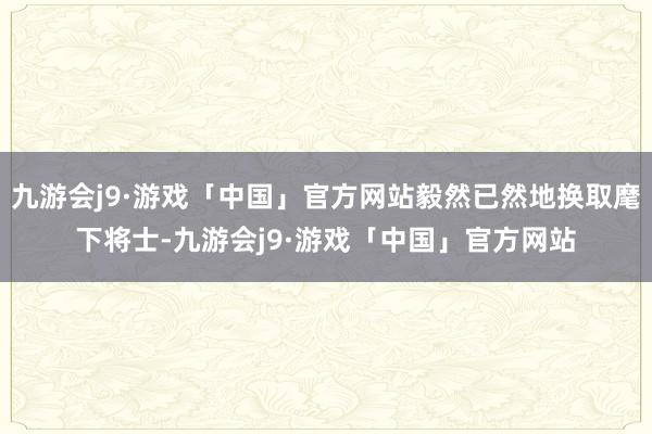九游会j9·游戏「中国」官方网站毅然已然地换取麾下将士-九游会j9·游戏「中国」官方网站