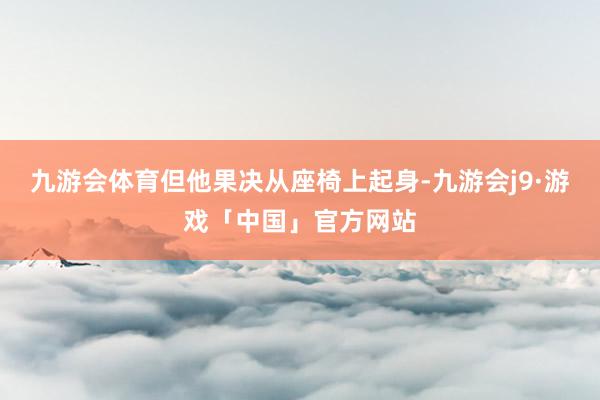 九游会体育但他果决从座椅上起身-九游会j9·游戏「中国」官方网站