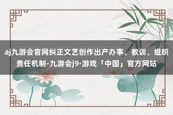 aj九游会官网纠正文艺创作出产办事、教训、组织责任机制-九游会j9·游戏「中国」官方网站