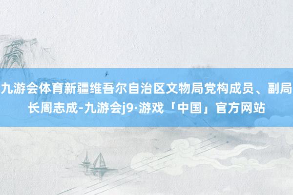 九游会体育新疆维吾尔自治区文物局党构成员、副局长周志成-九游会j9·游戏「中国」官方网站