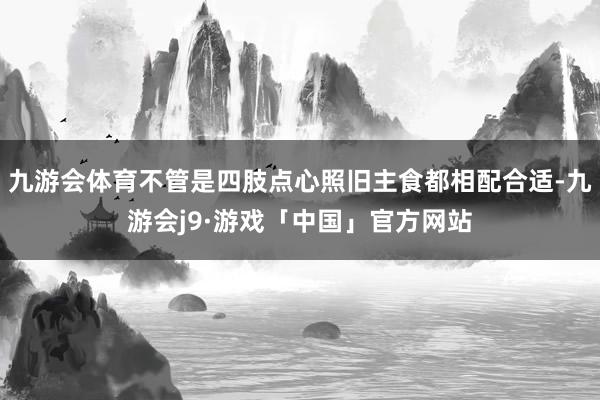 九游会体育不管是四肢点心照旧主食都相配合适-九游会j9·游戏「中国」官方网站