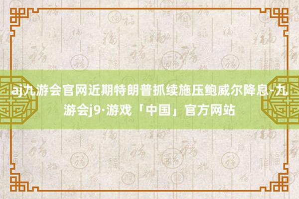 aj九游会官网　　近期特朗普抓续施压鲍威尔降息-九游会j9·游戏「中国」官方网站